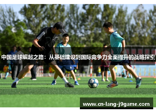 中国足球崛起之路：从基础建设到国际竞争力全面提升的战略探索