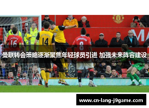 曼联转会策略逐渐聚焦年轻球员引进 加强未来阵容建设 曼联转会策略逐渐聚焦年轻球员引进 加强未来阵容建设