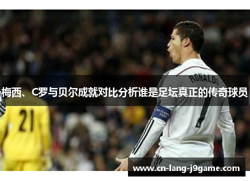 梅西、C罗与贝尔成就对比分析谁是足坛真正的传奇球员