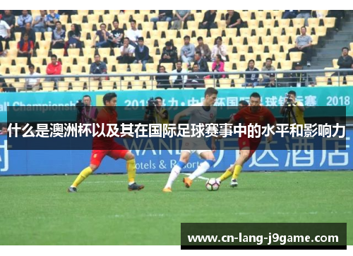 什么是澳洲杯以及其在国际足球赛事中的水平和影响力 什么是澳洲杯以及其在国际足球赛事中的水平和影响力