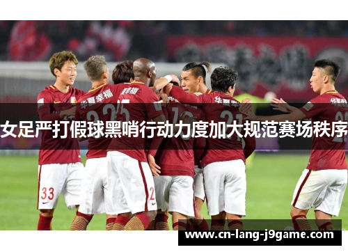 女足严打假球黑哨行动力度加大规范赛场秩序 女足严打假球黑哨行动力度加大规范赛场秩序