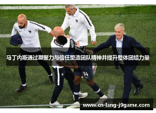 马丁内斯通过凝聚力与信任塑造团队精神并提升整体团结力量