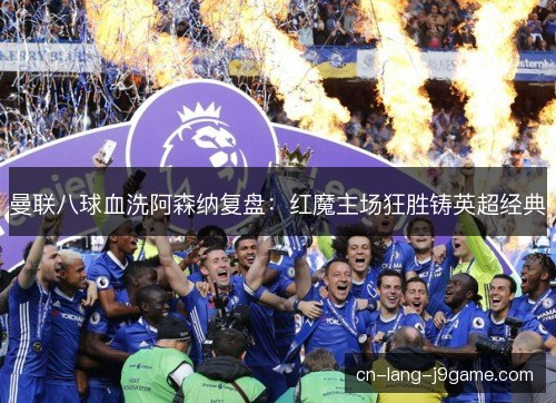 曼联八球血洗阿森纳复盘：红魔主场狂胜铸英超经典